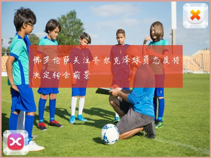 佛罗伦萨关注齐尔克泽球员态度将决定转会前景