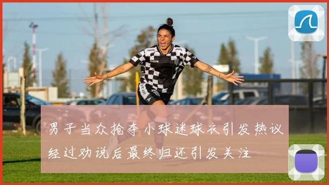 男子当众抢夺小球迷球衣引发热议经过劝说后最终归还引发关注