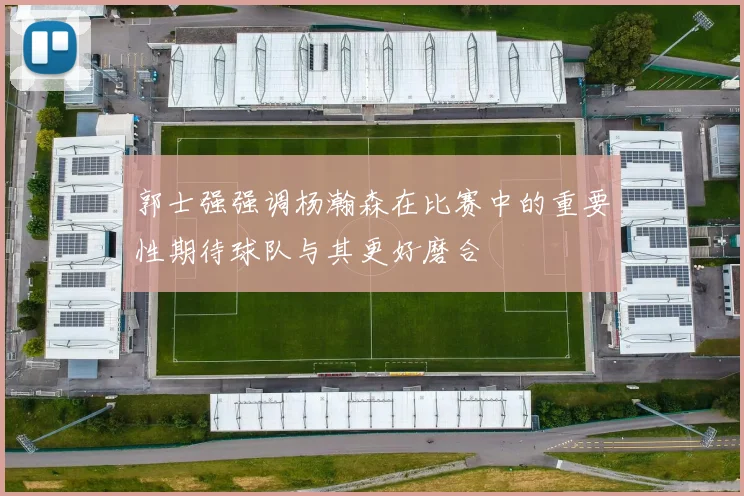 郭士强强调杨瀚森在比赛中的重要性期待球队与其更好磨合
