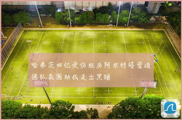 哈弗茨回忆受伤经历阿尔特塔营造团队氛围助我走出黑暗