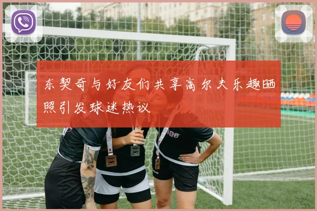 东契奇与好友们共享高尔夫乐趣晒照引发球迷热议