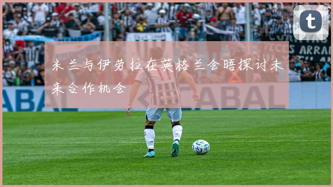 米兰与伊劳拉在英格兰会晤探讨未来合作机会