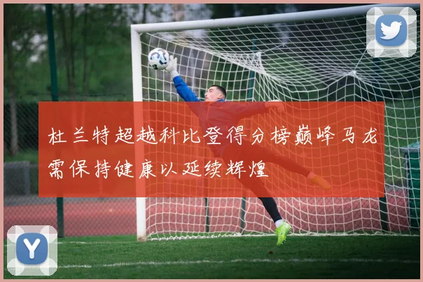 杜兰特超越科比登得分榜巅峰马龙需保持健康以延续辉煌