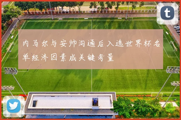 内马尔与安帅沟通后入选世界杯名单经济因素成关键考量