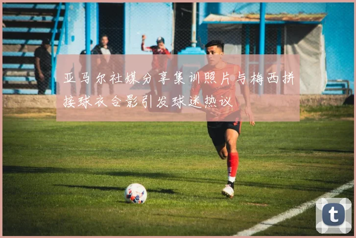 亚马尔社媒分享集训照片与梅西拼接球衣合影引发球迷热议