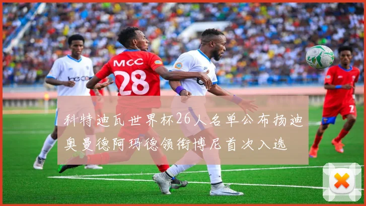 科特迪瓦世界杯26人名单公布扬迪奥曼德阿玛德领衔博尼首次入选