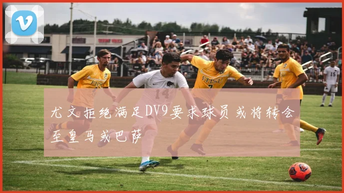 尤文拒绝满足DV9要求球员或将转会至皇马或巴萨
