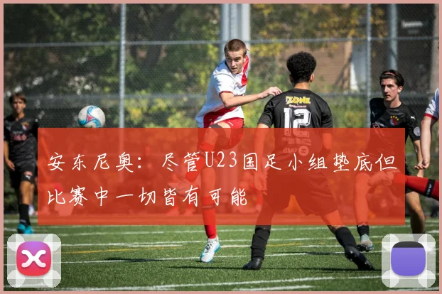 安东尼奥：尽管U23国足小组垫底但比赛中一切皆有可能
